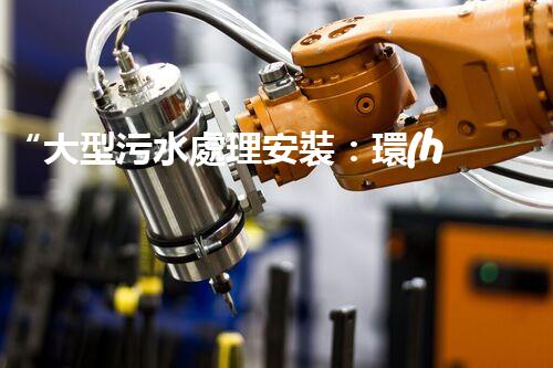 “大型污水處理安裝：環(huán)保先鋒，綠色守護(hù)者”